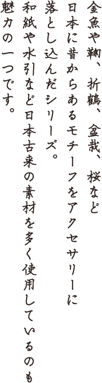 金魚や鞠、折鶴、盆栽、桜など日本に昔からあるモチーフをアクセサリーに落とし込んだシリーズ。和紙や水引きなど日本古来の素材を多く使用しているのも魅力の一つです。